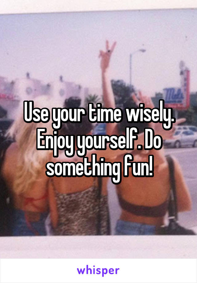 Use your time wisely. Enjoy yourself. Do something fun!