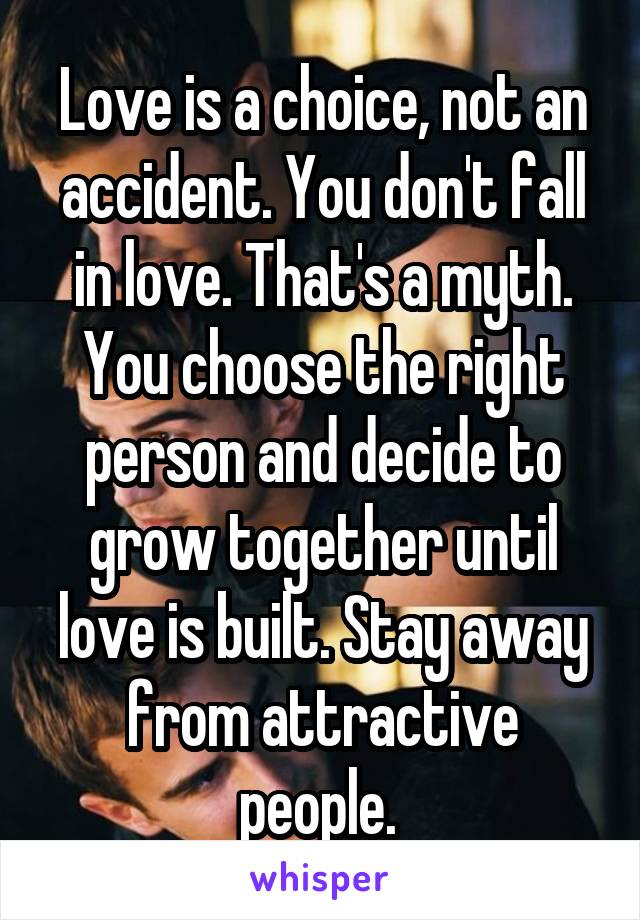 Love is a choice, not an accident. You don't fall in love. That's a myth. You choose the right person and decide to grow together until love is built. Stay away from attractive people. 