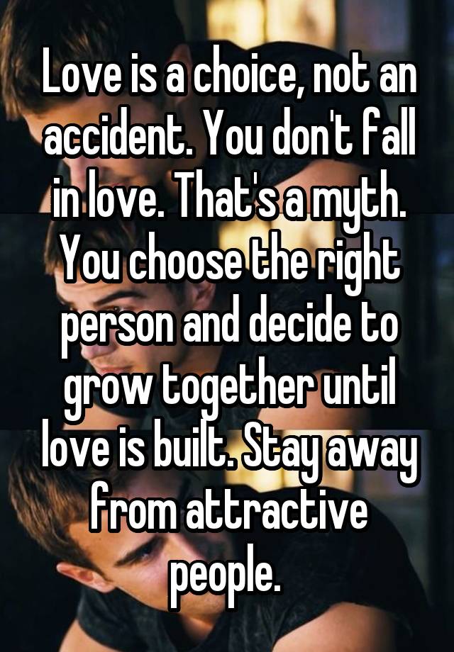 Love is a choice, not an accident. You don't fall in love. That's a myth. You choose the right person and decide to grow together until love is built. Stay away from attractive people. 