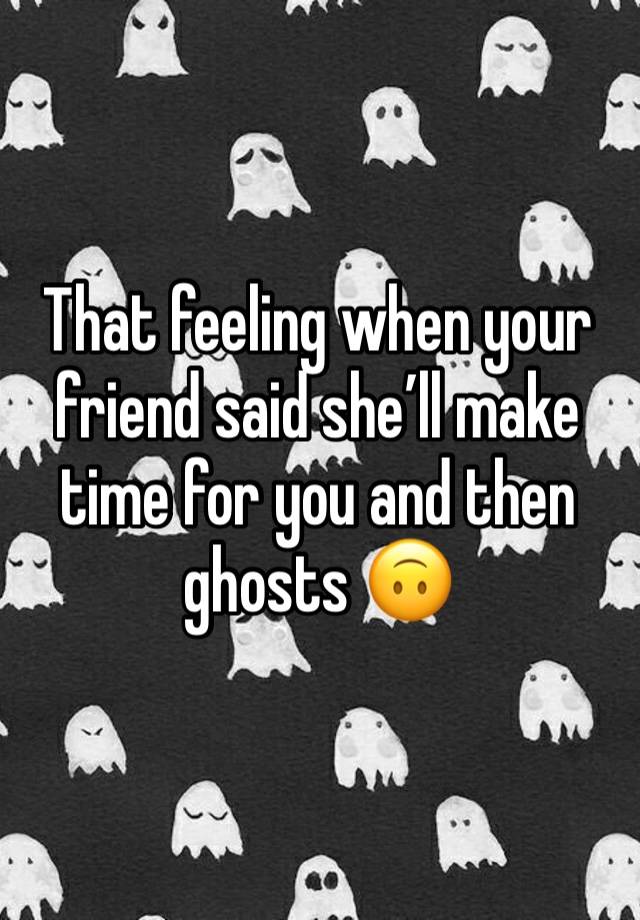 That feeling when your friend said she’ll make time for you and then ghosts 🙃