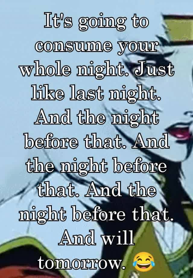 It's going to consume your whole night. Just like last night. And the night before that. And the night before that. And the night before that. And will tomorrow. 😂