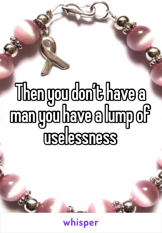 Then you don’t have a man you have a lump of uselessness 