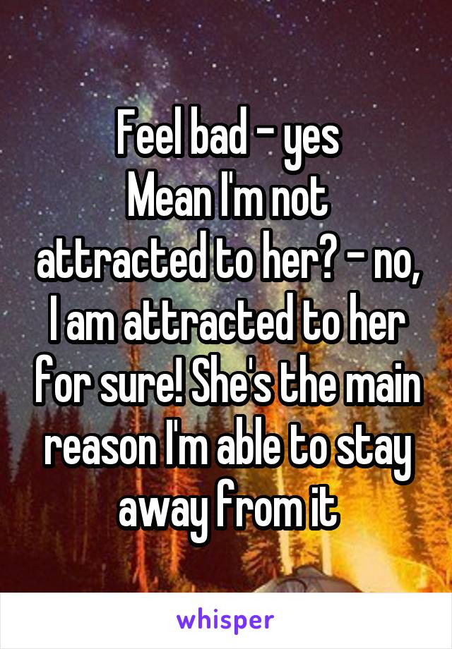 Feel bad - yes
Mean I'm not attracted to her? - no, I am attracted to her for sure! She's the main reason I'm able to stay away from it