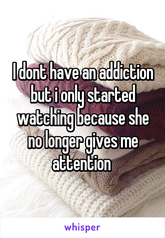 I dont have an addiction but i only started watching because she no longer gives me attention 