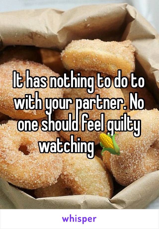 It has nothing to do to with your partner. No one should feel guilty watching 🌽