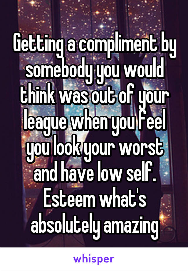 Getting a compliment by somebody you would think was out of your league when you feel you look your worst and have low self. Esteem what's absolutely amazing