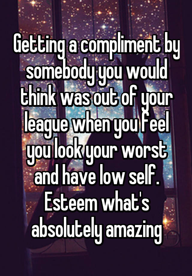 Getting a compliment by somebody you would think was out of your league when you feel you look your worst and have low self. Esteem what's absolutely amazing