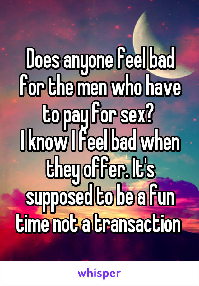 Does anyone feel bad for the men who have to pay for sex? 
I know I feel bad when they offer. It's supposed to be a fun time not a transaction 