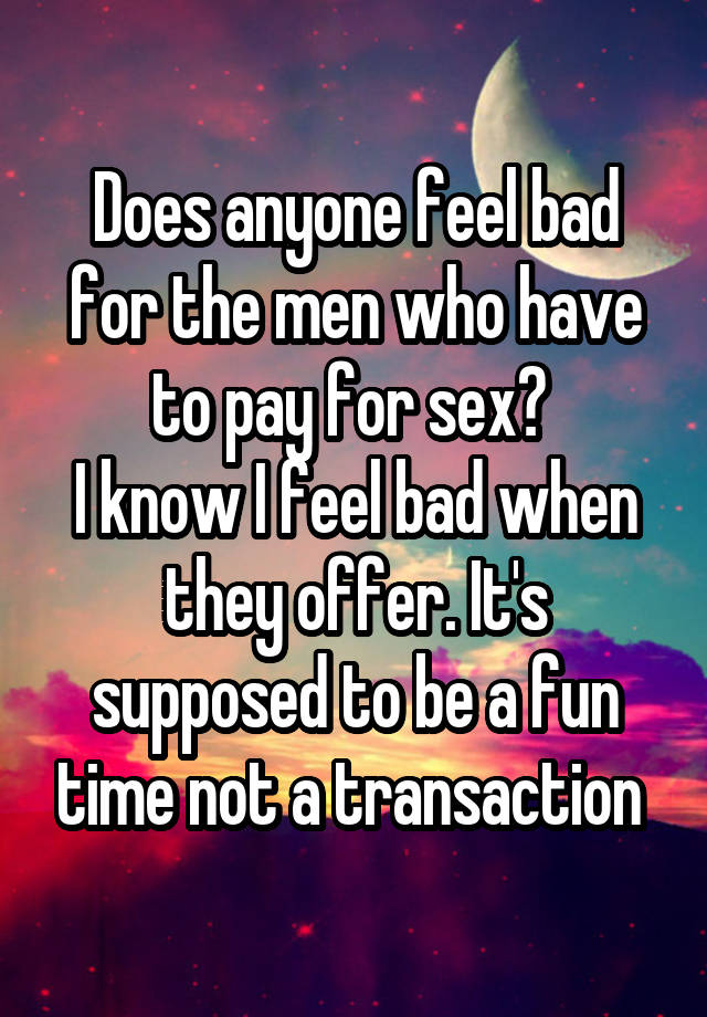 Does anyone feel bad for the men who have to pay for sex? 
I know I feel bad when they offer. It's supposed to be a fun time not a transaction 