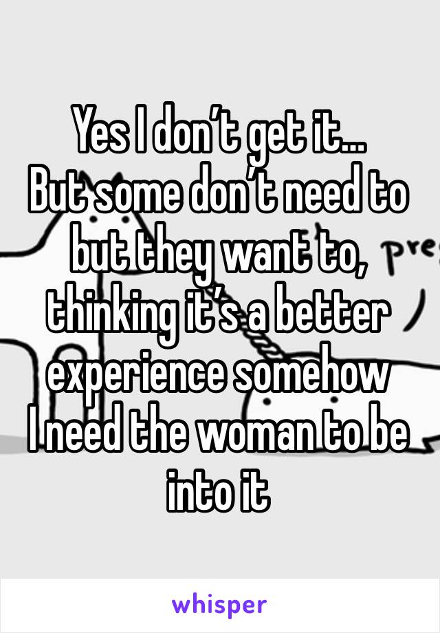 Yes I don’t get it… 
But some don’t need to but they want to, thinking it’s a better experience somehow 
I need the woman to be into it 