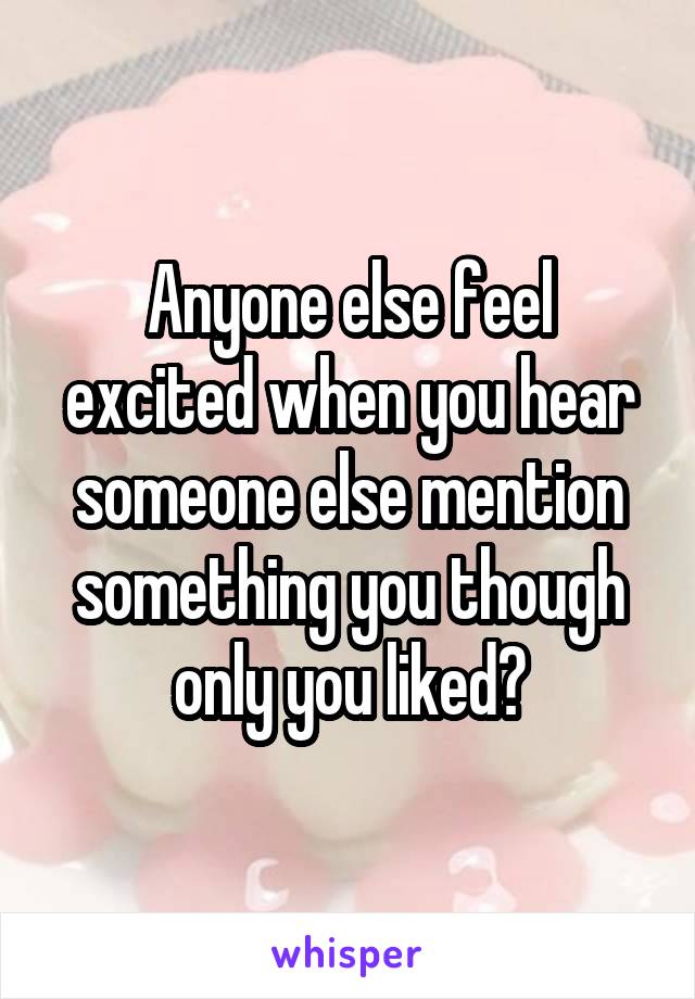 Anyone else feel excited when you hear someone else mention something you though only you liked?