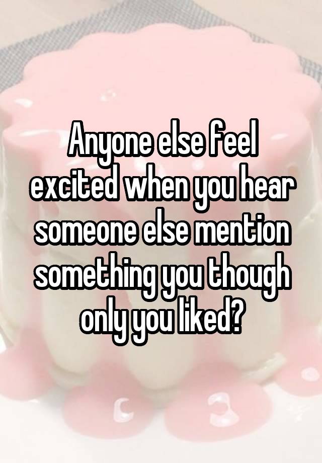 Anyone else feel excited when you hear someone else mention something you though only you liked?