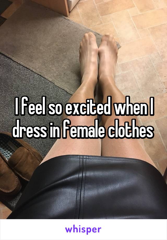 I feel so excited when I dress in female clothes 