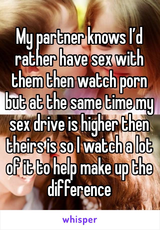 My partner knows I’d rather have sex with them then watch porn but at the same time my sex drive is higher then theirs is so I watch a lot of it to help make up the difference 