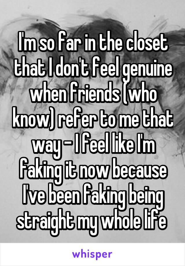 I'm so far in the closet that I don't feel genuine when friends (who know) refer to me that way - I feel like I'm faking it now because I've been faking being straight my whole life 