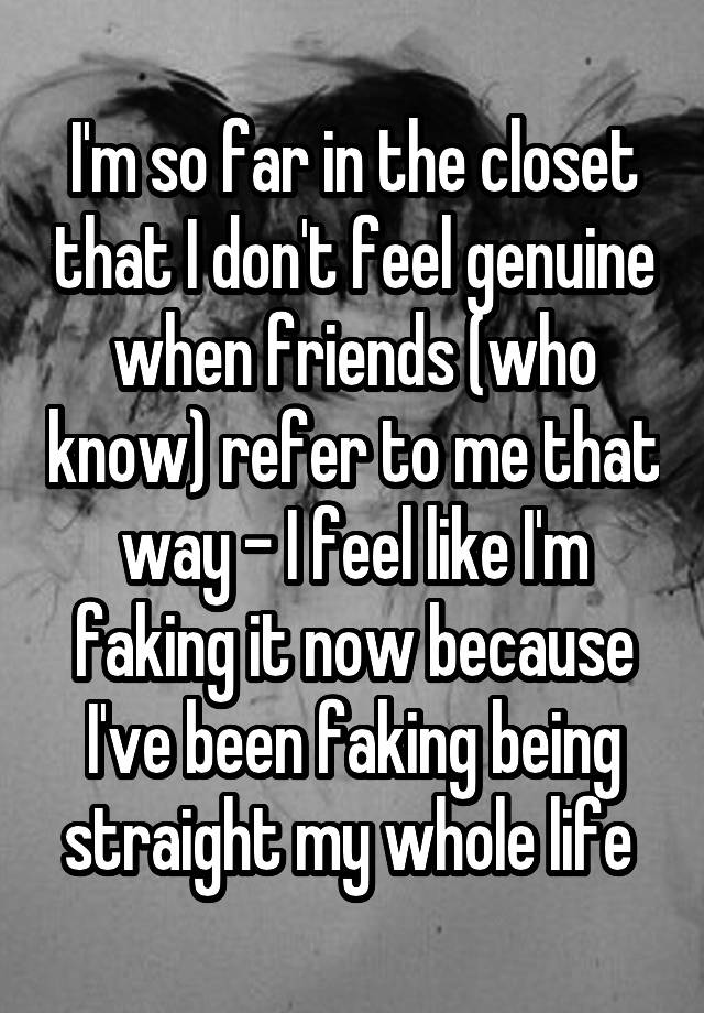 I'm so far in the closet that I don't feel genuine when friends (who know) refer to me that way - I feel like I'm faking it now because I've been faking being straight my whole life 