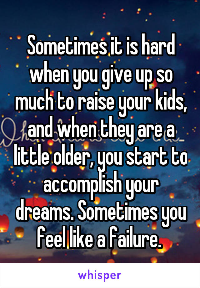 Sometimes it is hard when you give up so much to raise your kids, and when they are a little older, you start to accomplish your dreams. Sometimes you feel like a failure. 