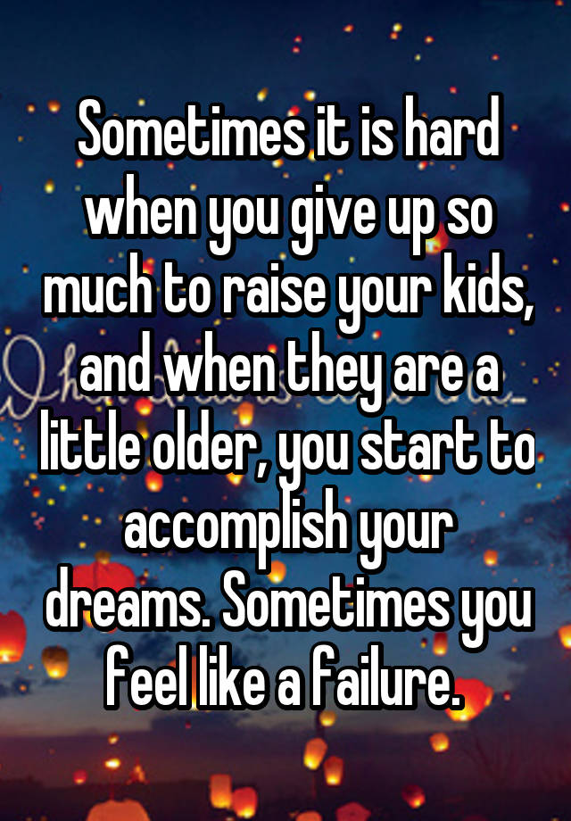 Sometimes it is hard when you give up so much to raise your kids, and when they are a little older, you start to accomplish your dreams. Sometimes you feel like a failure. 