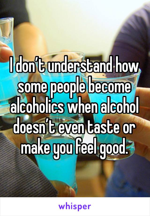 I don’t understand how some people become alcoholics when alcohol doesn’t even taste or make you feel good. 