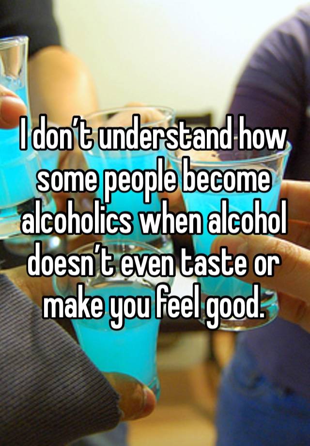 I don’t understand how some people become alcoholics when alcohol doesn’t even taste or make you feel good. 