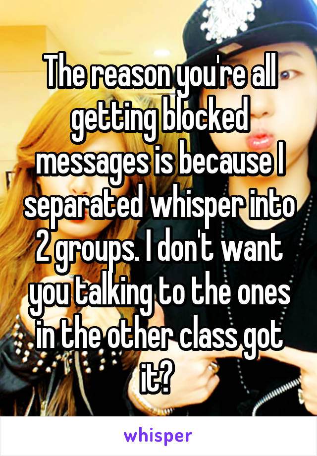 The reason you're all getting blocked messages is because I separated whisper into 2 groups. I don't want you talking to the ones in the other class got it? 