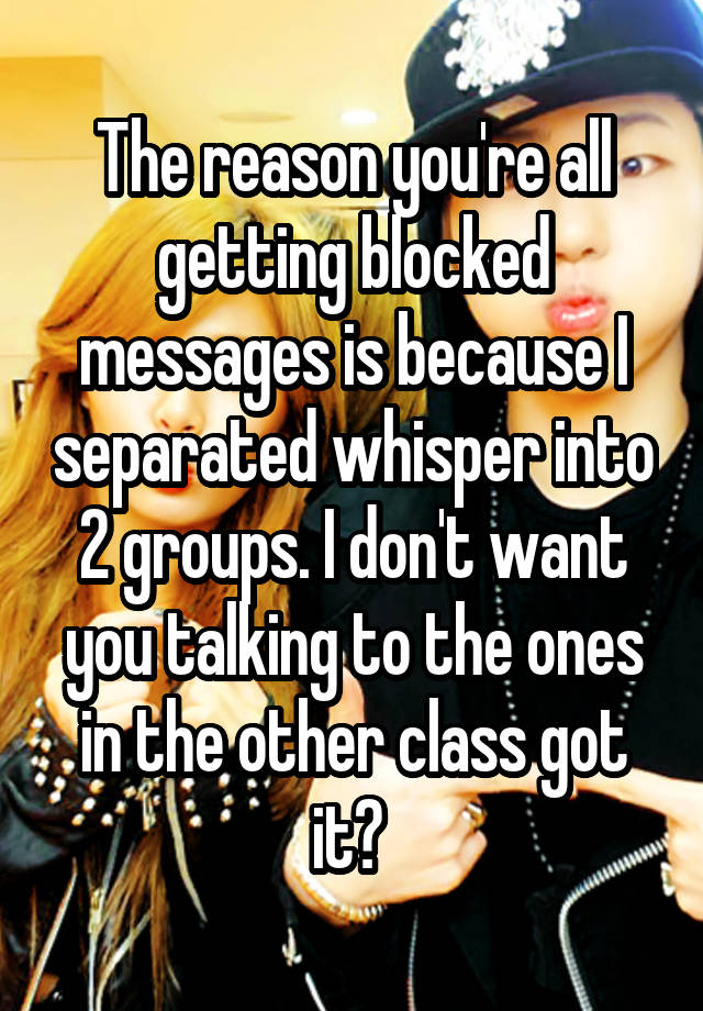 The reason you're all getting blocked messages is because I separated whisper into 2 groups. I don't want you talking to the ones in the other class got it? 