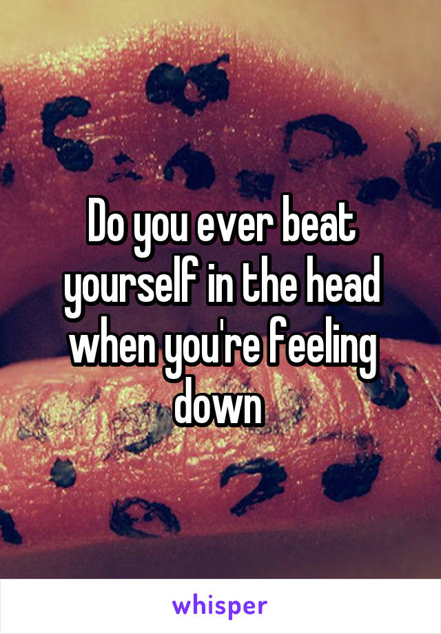 Do you ever beat yourself in the head when you're feeling down 