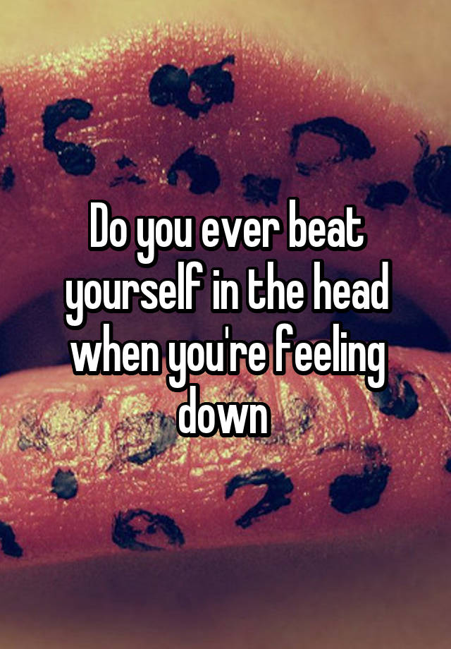 Do you ever beat yourself in the head when you're feeling down 