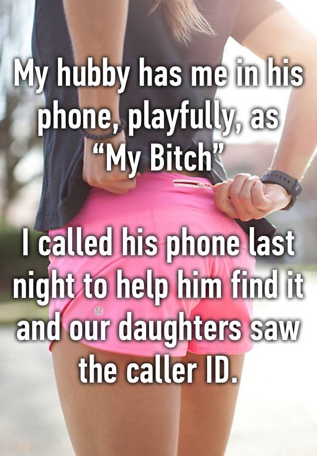 My hubby has me in his phone, playfully, as 
“My Bitch”

I called his phone last night to help him find it and our daughters saw the caller ID.