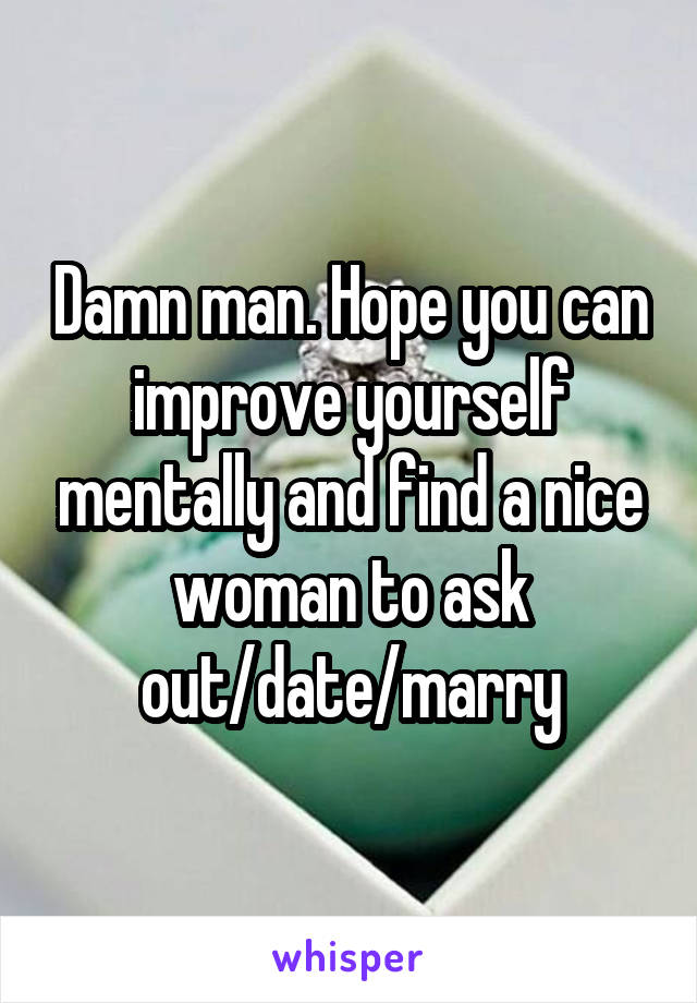 Damn man. Hope you can improve yourself mentally and find a nice woman to ask out/date/marry