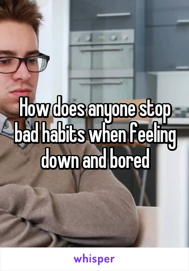 How does anyone stop bad habits when feeling down and bored