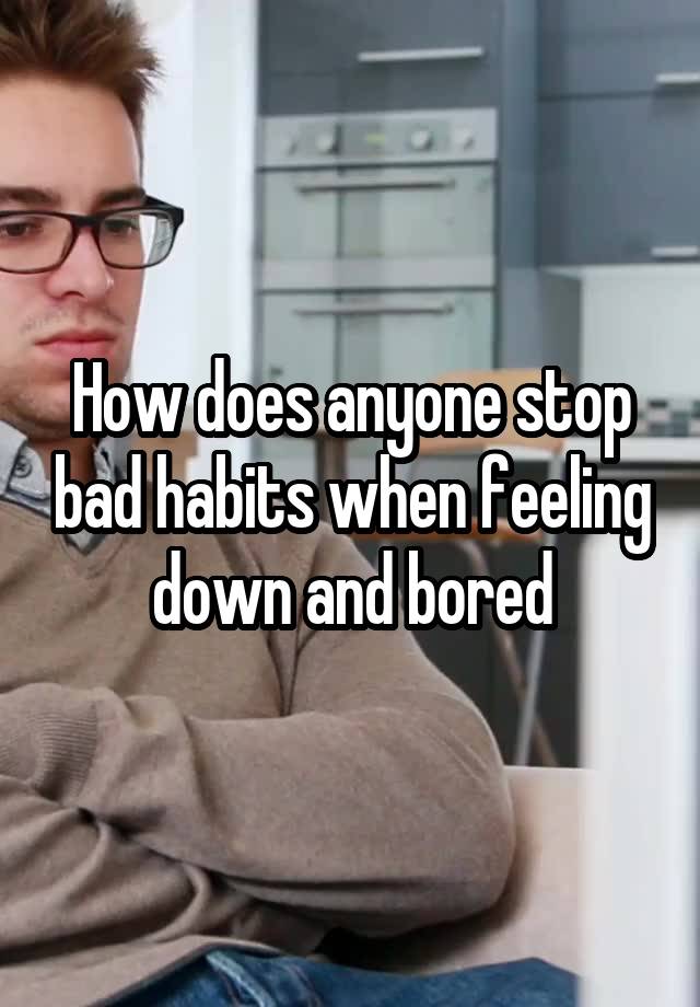 How does anyone stop bad habits when feeling down and bored