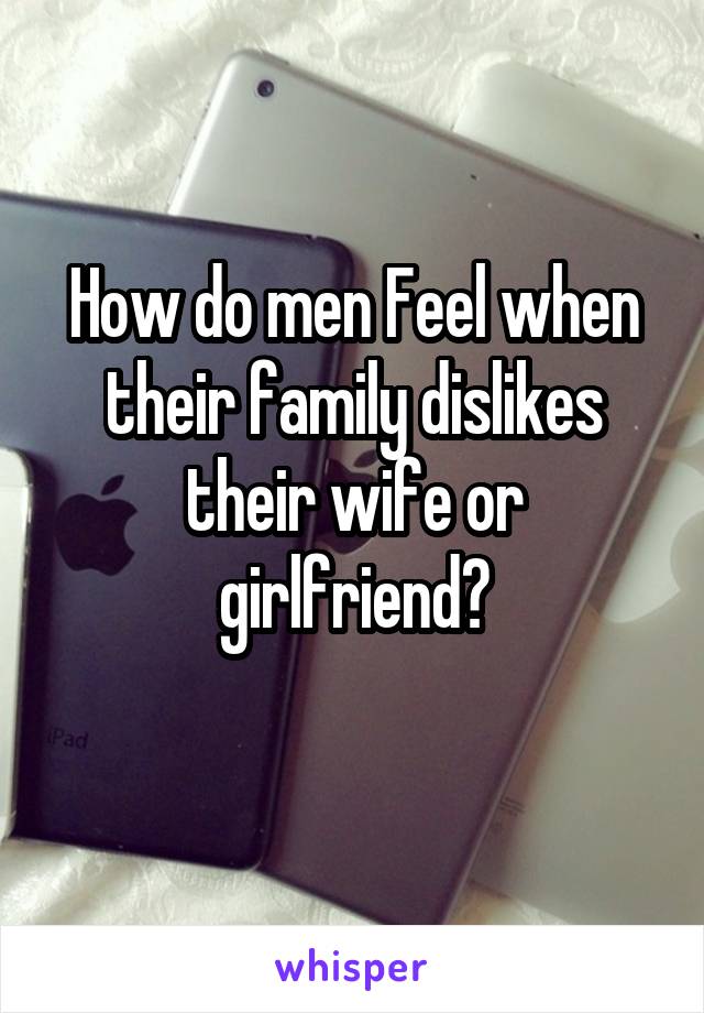 How do men Feel when their family dislikes their wife or girlfriend?
