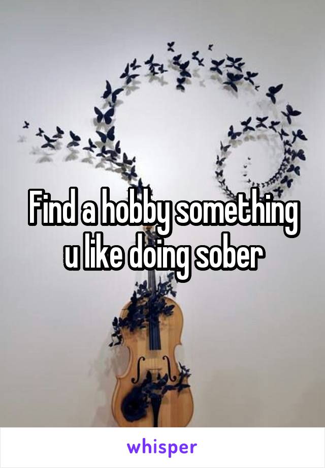 Find a hobby something u like doing sober