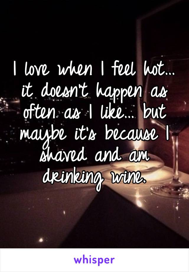 I love when I feel hot… it doesn’t happen as often as I like… but maybe it’s because I shaved and am drinking wine. 