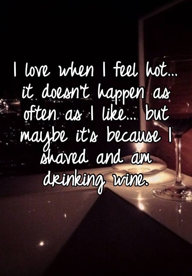 I love when I feel hot… it doesn’t happen as often as I like… but maybe it’s because I shaved and am drinking wine. 