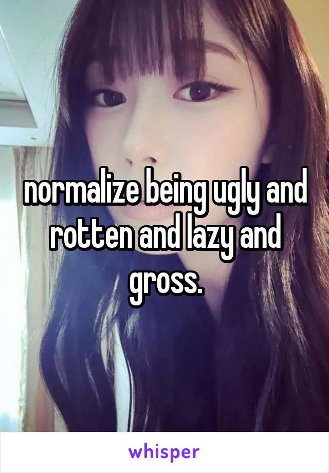 normalize being ugly and rotten and lazy and gross.