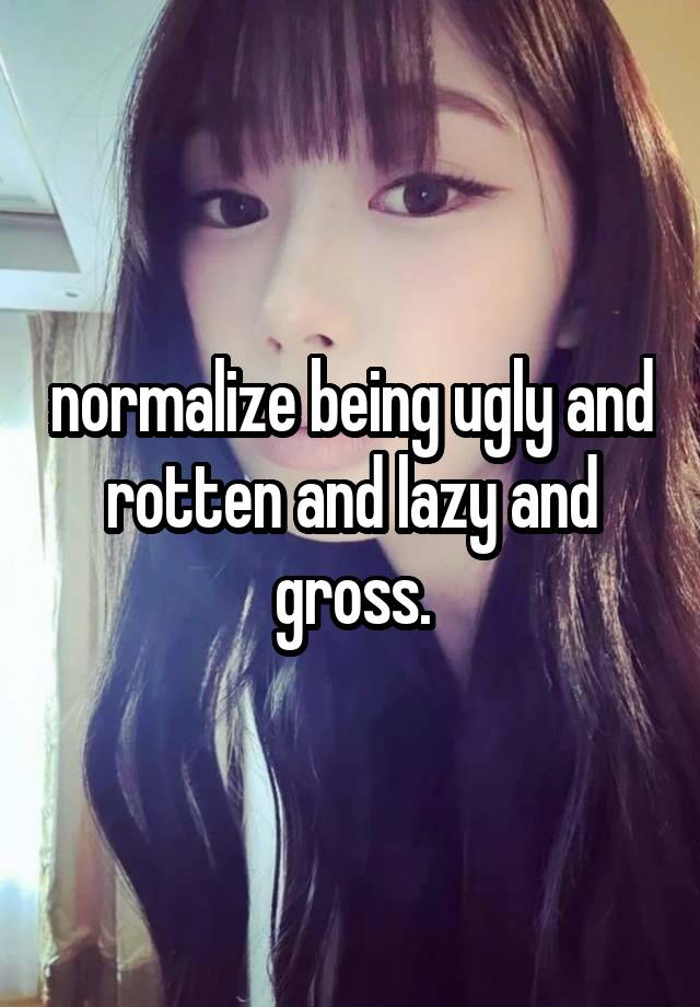 normalize being ugly and rotten and lazy and gross.
