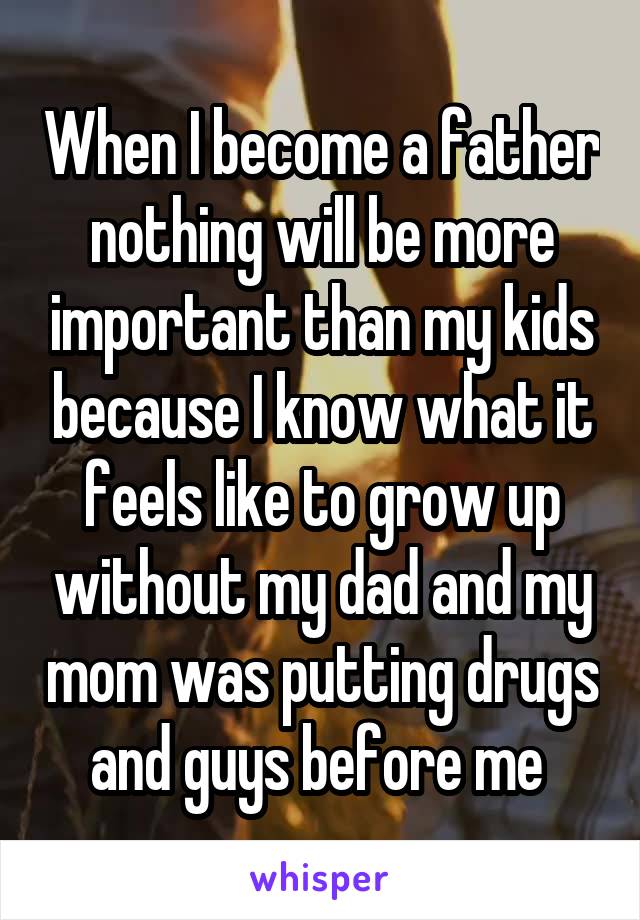 When I become a father nothing will be more important than my kids because I know what it feels like to grow up without my dad and my mom was putting drugs and guys before me 