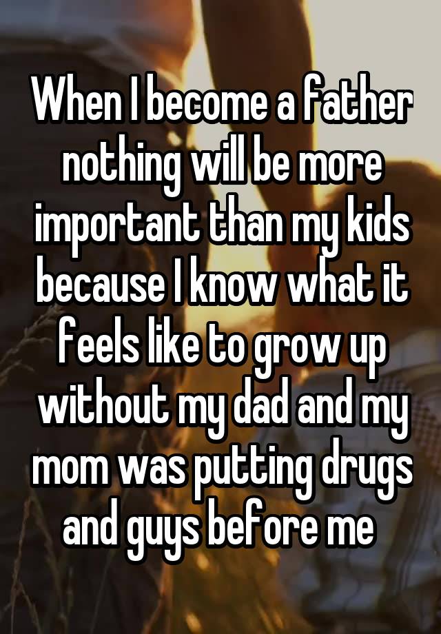 When I become a father nothing will be more important than my kids because I know what it feels like to grow up without my dad and my mom was putting drugs and guys before me 