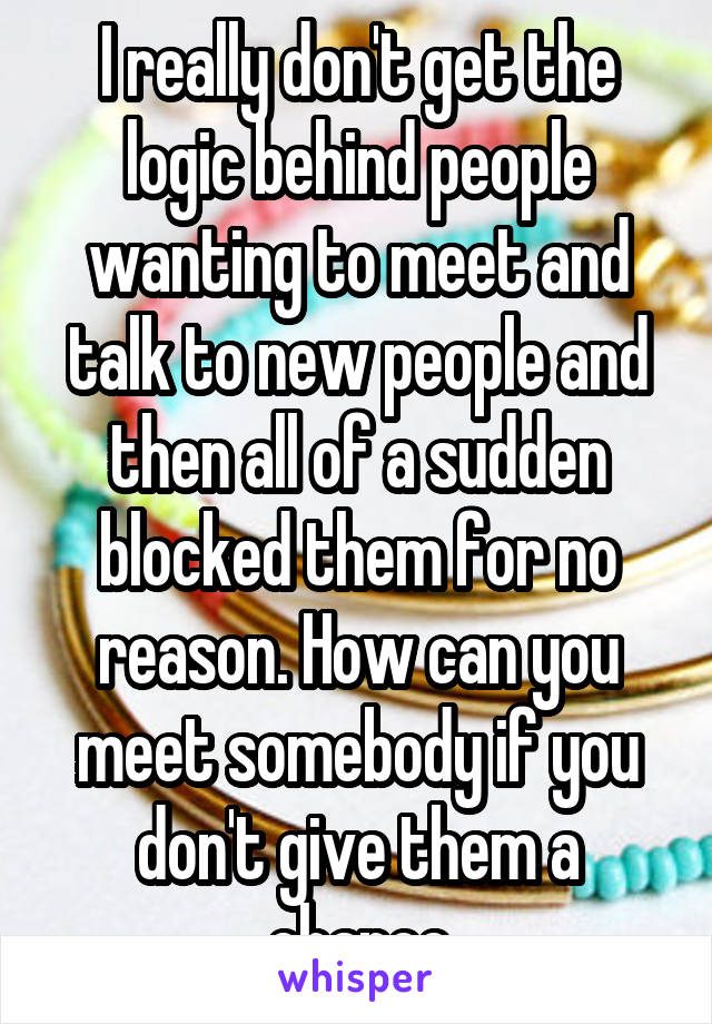 I really don't get the logic behind people wanting to meet and talk to new people and then all of a sudden blocked them for no reason. How can you meet somebody if you don't give them a chance