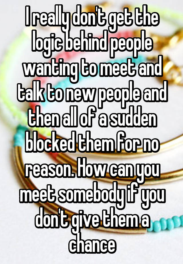 I really don't get the logic behind people wanting to meet and talk to new people and then all of a sudden blocked them for no reason. How can you meet somebody if you don't give them a chance