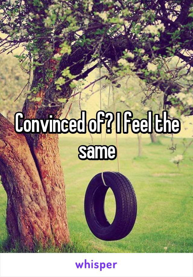 Convinced of? I feel the same