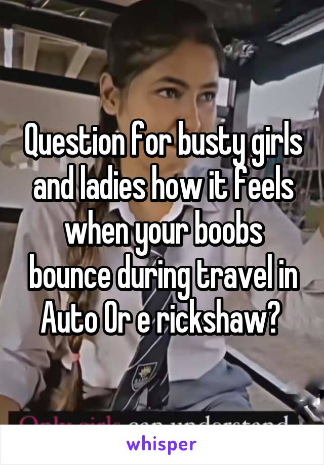 Question for busty girls and ladies how it feels when your boobs bounce during travel in Auto Or e rickshaw? 