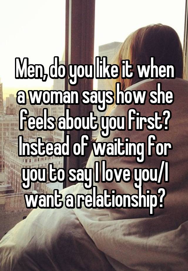 Men, do you like it when a woman says how she feels about you first? Instead of waiting for you to say I love you/I want a relationship?