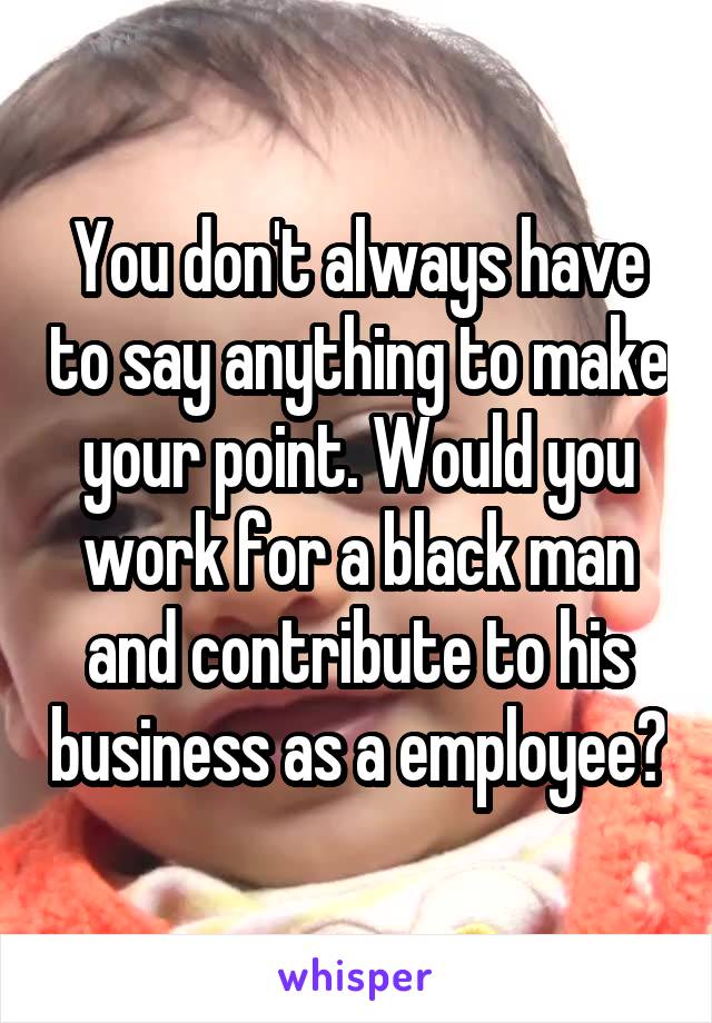 You don't always have to say anything to make your point. Would you work for a black man and contribute to his business as a employee?