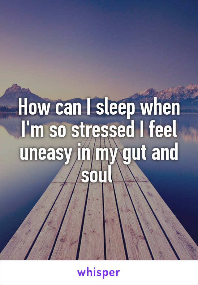 How can I sleep when I'm so stressed I feel uneasy in my gut and soul 