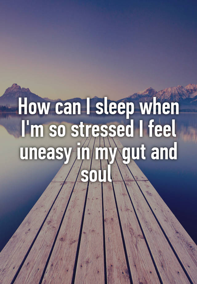 How can I sleep when I'm so stressed I feel uneasy in my gut and soul 