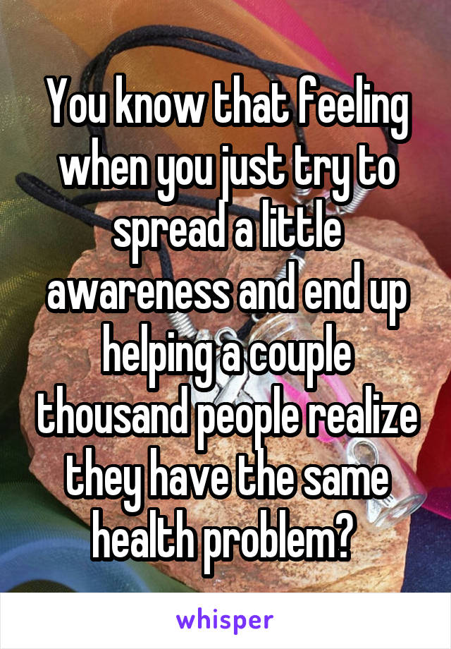 You know that feeling when you just try to spread a little awareness and end up helping a couple thousand people realize they have the same health problem? 