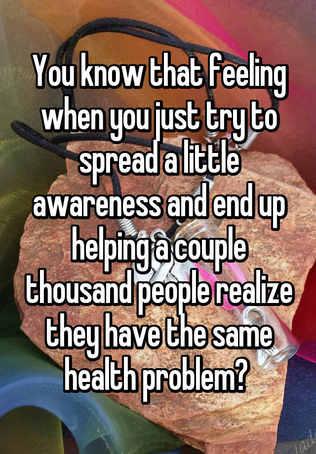 You know that feeling when you just try to spread a little awareness and end up helping a couple thousand people realize they have the same health problem? 